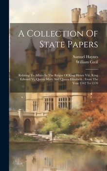 Hardcover A Collection Of State Papers: Relating To Affairs In The Reigns Of King Henry Viii, King Edward Vi, Queen Mary And Queen Elizabeth: From The Year 15 Book