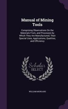 Hardcover Manual of Mining Tools: Comprising Observations On the Materials From, and Processes by Which They Are Manufactured; Their Special Uses, Appli Book