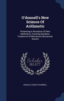 Hardcover O'donnell's New Science Of Arithmetic: Presenting A Revelation Of New Methods In Teaching Numbers, Productive Of Marvelous Educational Results Book