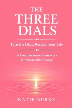 The Three Dials: Turn the Dials. Reclaim Your Life. A Compassionate Framework for Sustainable Change
