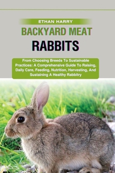 BACKYARD MEAT RABBITS: From Choosing Breeds To Sustainable Practices: A Comprehensive Guide To Raising, Daily Care, Feeding, Nutrition, Harvesting, And Sustaining A Healthy Rabbitry