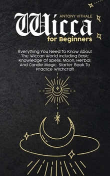 Wicca for Beginners: Everything You Need To Know About The Wiccan World Including Basic Knowledge Of Spells, Moon, Herbal, And Candle Magic. Starter Book To Practice Witchcraft