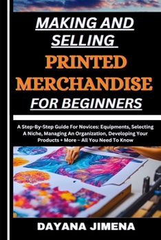 MAKING AND SELLING PRINTED MERCHANDISE FOR BEGINNERS: A Step-By-Step Guide For Novices: Equipments, Selecting A Niche, Managing An Organization, Developing Your Products + More – All You Need To Know