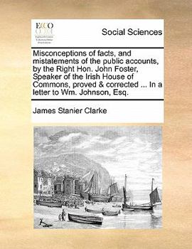 Misconceptions of facts, and mistatements of the public accounts, by the Right Hon. John Foster, Speaker of the Irish House of Commons, proved & corrected ... In a letter to Wm. Johnson, Esq.
