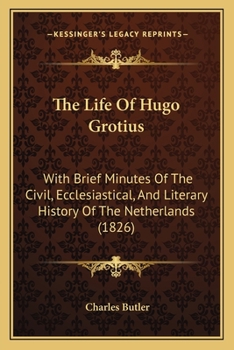 The Life of Hugo Grotius With Brief Minutes of the Civil, Ecclesiastical, and Literary History of the Netherlands
