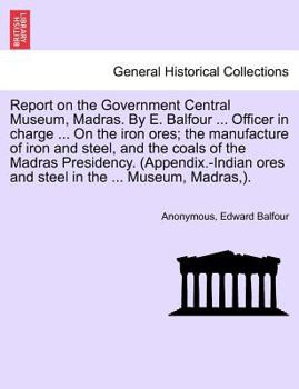Report on the Government Central Museum, Madras. By E. Balfour ... Officer in charge ... On the iron ores; the manufacture of iron and steel, and the ... ores and steel in the ... Museum, Madras,).