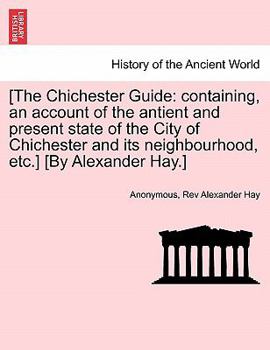 [The Chichester Guide: containing, an account of the antient and present state of the City of Chichester and its neighbourhood, etc.] [By Alexander Hay.]