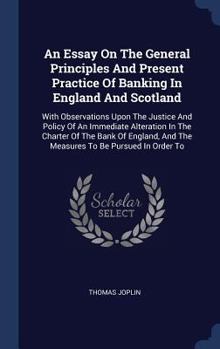 Hardcover An Essay On The General Principles And Present Practice Of Banking In England And Scotland: With Observations Upon The Justice And Policy Of An Immedi Book