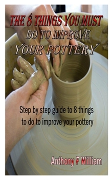 Paperback The 8 Things You Must Do to Improve Your Pottery: Step by step guide to 8 things to do to improve your pottery Book