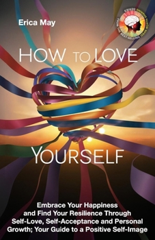 How to Love Yourself: Embrace Your Happiness and Find Your Resilience Through Self-Love, Self-Acceptance and Personal Growth; Your Guide to a Positive Self-Image