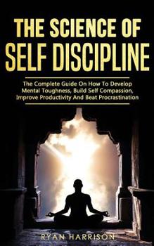 Paperback The Science of Self Discipline: The Complete Guide On How To Develop Mental Toughness, Build Self Compassion, Improve Productivity And Beat Procrastin Book