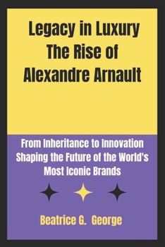 Legacy of Luxury The Rise of Alexandre Arnault: From Inheritance to Innovation Shaping the Future of the World's Most Iconic Brands