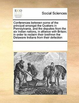 Conferences between some of the principal amongst the Quakers in Pennsylvania, and the deputies from the six Indian nations, in alliance with Britain; ... the Delaware Indians from their defection