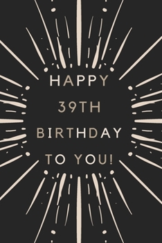 Happy 39th Birthday To You: 39th Birthday Gift / Journal / Notebook / Diary / Unique Greeting & Birthday Card Alternative