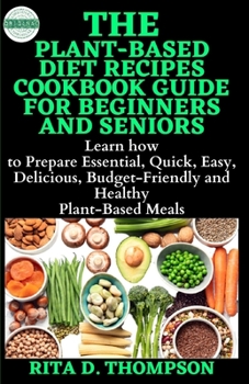 THE PLANT-BASED DIET RECIPES COOKBOOK GUIDE FOR BEGINNERS AND SENIORS: Learn how to Prepare the Essential, Quick, Easy, Delicious, Budget-Friendly and Healthy Plant-Based Meals
