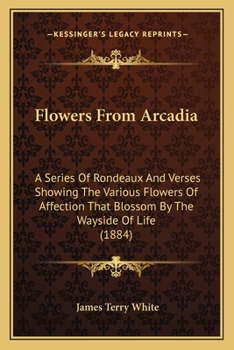 Paperback Flowers From Arcadia: A Series Of Rondeaux And Verses Showing The Various Flowers Of Affection That Blossom By The Wayside Of Life (1884) Book
