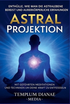 Astral Projektion Enthülle, wie man die Astralebene bereist und außerkörperliche Erfahrungen mit geführten Meditationen und Techniken um deine innere Kraft zu entfesseln (German Edition)