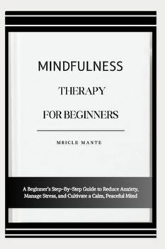 MINDFULNESS THERAPY FOR BEGINNERS: A Beginner’s Step-By-Step Guide to Reduce Anxiety, Manage Stress, and Cultivate a Calm, Peaceful Mind