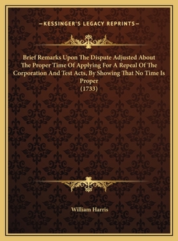 Brief remarks upon The dispute adjusted, about the proper time of applying for a repeal of the Corporation and Test Acts, by shewing that no time is proper. In a letter to a friend.