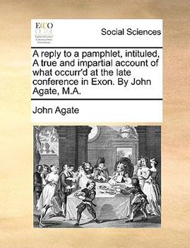 A Reply to a Pamphlet, Intituled, A True and Impartial Account of What Occurr'd at the Late Conference in Exon. By John Agate, M.A