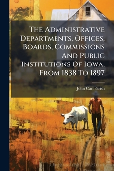 The Administrative Departments, Offices, Boards, Commissions And Public Institutions Of Iowa, From 1838 To 1897: A Study In Administration...