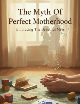 The Myth Of Perfect Motherhood: Embracing The Beautiful Mess