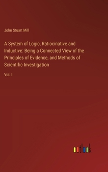 Hardcover A System of Logic, Ratiocinative and Inductive: Being a Connected View of the Principles of Evidence, and Methods of Scientific Investigation: Vol. I Book