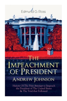 The Impeachment of President Andrew Johnson – History Of The First Attempt to Impeach the President of The United States  The Trial that Followed: Actions of the House of Representatives  Trial by the