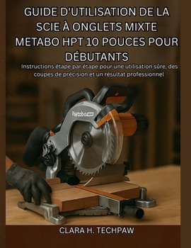 Guide d'utilisation de la scie à onglets mixte Metabo HPT 10 pouces pour débutants: Instructions étape par étape pour une utilisation sûre, des coupes ... et un résultat professionnel (French Edition)