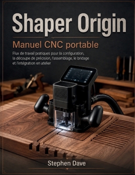 Shaper Origin Manuel CNC portable: Flux de travail pratiques pour la configuration, la découpe de précision, l'assemblage, le bridage et l'intégration en atelier (French Edition)