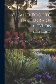A Hand-Book to the Flora of Ceylon: Containing Descriptions of All the Species of Flowering Plants Indigenous to the Island, and Notes on Their History, Distribution, and Uses: With an Atlas of Plates