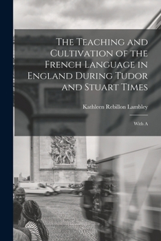 The Teaching and Cultivation of the French Language in England During Tudor and Stuart Times; With A