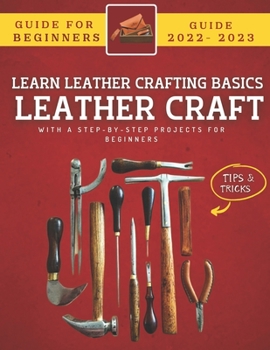 Leather Craft For Beginners 2022-2023: Learn The Basics With Step-By-Step Projects For Beginners