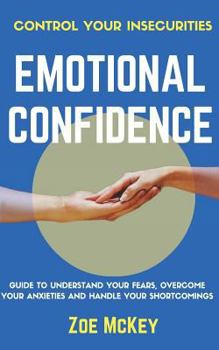 Emotional Confidence: Guide To Understand Your Fears, Overcome Your Anxieties And Handle Your Shortcomings - Control Your Insecurities