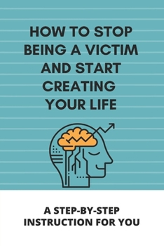 Paperback How To Stop Being A Victim And Start Creating Your Life: A Step-By-Step Instruction For You: What Is Victim Thinking Book