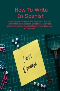 Paperback How To Write In Spanish: Learn Spanish Grammar For Beginners: Spanish Grammar Rules: Examples, Exceptions, Exercises, and Everything You Need t Book