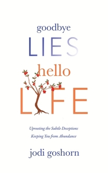 Goodbye Lies. Hello Life.: Uprooting the Subtle Deceptions Keeping You from Abundance