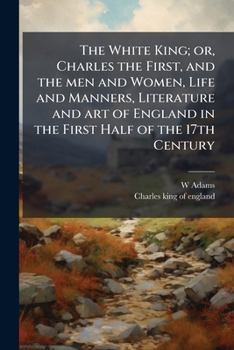 The White King: Or, Charles The First, And The Men And Women, Life And Manners, Literature And Art Of England In The First Half Of The 17th Century