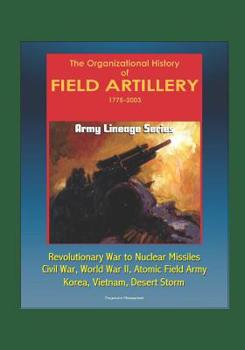 Army Lineage Series: The Organizational History of Field Artillery, 1775 - 2003 - Revolutionary War to Nuclear Missiles, Civil War, World War II, Atomic Field Army, Korea, Vietnam, Desert Storm