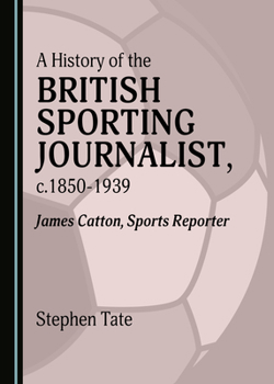 A History of the British Sporting Journalist, C.1850-1939: James Catton, Sports Reporter
