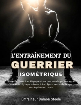 L'ENTRAÎNEMENT DU GUERRIER ISOMÉTRIQUE: Un guide d'exercices étape par étape pour développer une force d'élite et un physique puissant à tout âge — ... sans équipement requis (French Edition)