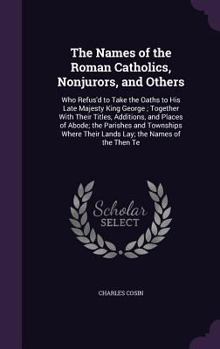 The Names of the Roman Catholics, Nonjurors, and Others: Who Refus'd to Take the Oaths to His Late Majesty King George; Together with Their Titles, Additions, and Places of Abode; The Parishes and Tow