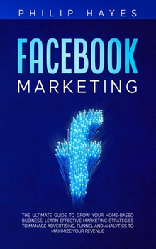 Facebook Marketing: The Ultimate Guide to Grow your Home-Based Business. Learn Effective Marketing Strategies to Manage Advertising, Funnel and Analytics to Maximize your Revenue
