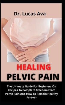 Healing Pelvic Pain: The Ultimate Guide On For Beginners On Recipes To Complete Freedom From Pelvic Pain And How To Remain Healthy Forever