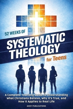 52 Weeks of Systematic Theology for Teens: A Complete Yearlong Guide to Understanding What Christians Believe, Why It’s True, and How It Applies to Real Life