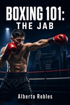 Boxing 101: The Jab: Control Distance, Break Rhythm, Create Openings, Defend, Set Traps, Build Combinations, and Take Command of the Fight