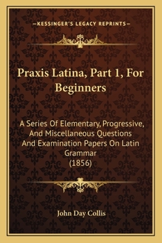 Praxis Latina, Part 1, For Beginners: A Series Of Elementary, Progressive, And Miscellaneous Questions And Examination Papers On Latin Grammar
