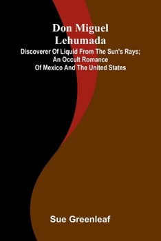 Don Miguel Lehumada: discoverer of liquid from the sun's rays; An occult romance of Mexico and the United States