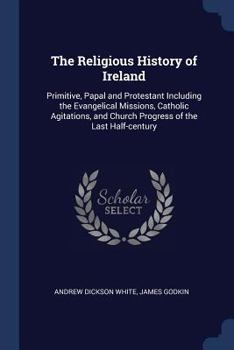 The Religious History of Ireland: Primitive, Papal and Protestant Including the Evangelical Missions, Catholic Agitations, and Church Progress of the Last Half-century