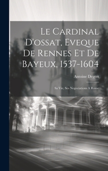 Le Cardinal D'ossat, Eveque De Rennes Et De Bayeux, 1537-1604: Sa Vie, Ses Negociations A Rome